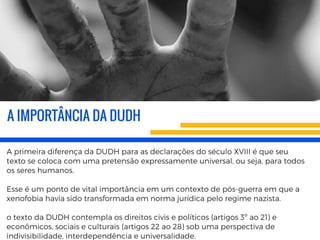 A IMPORTÂNCIA DA DUDH
A primeira diferença da DUDH para as declarações do século XVIII é que seu
texto se coloca com uma pretensão expressamente universal, ou seja, para todos
os seres humanos. 
Esse é um ponto de vital importância em um contexto de pós-guerra em que a
xenofobia havia sido transformada em norma jurídica pelo regime nazista.
o texto da DUDH contempla os direitos civis e políticos (artigos 3º ao 21) e
econômicos, sociais e culturais (artigos 22 ao 28) sob uma perspectiva de
indivisibilidade, interdependência e universalidade.
 