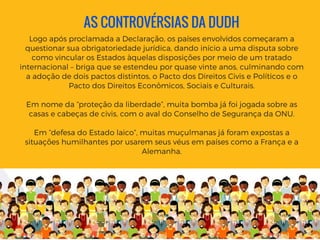AS CONTROVÉRSIAS DA DUDH
Logo após proclamada a Declaração, os países envolvidos começaram a
questionar sua obrigatoriedade jurídica, dando início a uma disputa sobre
como vincular os Estados àquelas disposições por meio de um tratado
internacional – briga que se estendeu por quase vinte anos, culminando com
a adoção de dois pactos distintos, o Pacto dos Direitos Civis e Políticos e o
Pacto dos Direitos Econômicos, Sociais e Culturais.
Em nome da “proteção da liberdade”, muita bomba já foi jogada sobre as
casas e cabeças de civis, com o aval do Conselho de Segurança da ONU.
Em “defesa do Estado laico”, muitas muçulmanas já foram expostas a
situações humilhantes por usarem seus véus em países como a França e a
Alemanha.
 