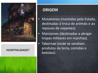 • Mutationes (mantidas pelo Estado,
destinadas à troca de animais e ao
repouso de viajantes).
• Mansiones (destinadas a abrigar
tropas militares em marchas).
• Tabernae (onde se vendiam
produtos da terra, comidas e
bebidas).
ORIGEM
HOSPITALIDADE?
 