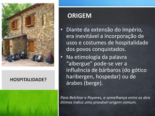 • Diante da extensão do Império,
era inevitável a incorporação de
usos e costumes de hospitalidade
dos povos conquistados.
• Na etimologia da palavra
“albergue” pode-se ver a
influência de bárbaros (do gótico
haribergen, hospedar) ou de
árabes (berge).
Para Belchior e Poyares, a semelhança entre os dois
étimos indica uma provável origem comum.
ORIGEM
HOSPITALIDADE?
 