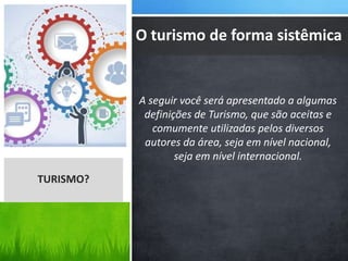 A seguir você será apresentado a algumas
definições de Turismo, que são aceitas e
comumente utilizadas pelos diversos
autores da área, seja em nível nacional,
seja em nível internacional.
O turismo de forma sistêmica
TURISMO?
 