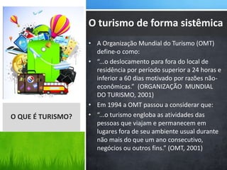 • A Organização Mundial do Turismo (OMT)
define-o como:
• “...o deslocamento para fora do local de
residência por período superior a 24 horas e
inferior a 60 dias motivado por razões não-
econômicas.” (ORGANIZAÇÃO MUNDIAL
DO TURISMO, 2001)
• Em 1994 a OMT passou a considerar que:
• “...o turismo engloba as atividades das
pessoas que viajam e permanecem em
lugares fora de seu ambiente usual durante
não mais do que um ano consecutivo,
negócios ou outros fins.” (OMT, 2001)
O QUE É TURISMO?
O turismo de forma sistêmica
 