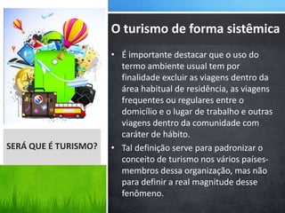 • É importante destacar que o uso do
termo ambiente usual tem por
finalidade excluir as viagens dentro da
área habitual de residência, as viagens
frequentes ou regulares entre o
domicílio e o lugar de trabalho e outras
viagens dentro da comunidade com
caráter de hábito.
• Tal definição serve para padronizar o
conceito de turismo nos vários países-
membros dessa organização, mas não
para definir a real magnitude desse
fenômeno.
SERÁ QUE É TURISMO?
O turismo de forma sistêmica
 