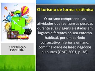 O turismo compreende as
atividades que realizam as pessoas
durante suas viagens e estadas em
lugares diferentes ao seu entorno
habitual, por um período
consecutivo inferior a um ano,
com finalidade de lazer, negócios
ou outras (OMT, 2001, p. 38).
1ª DEFINIÇÃO
ESCOLHIDA!
O turismo de forma sistêmica
 