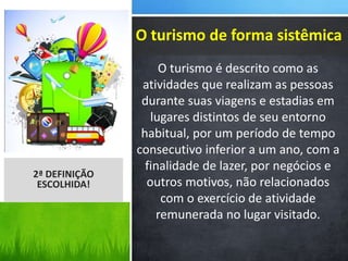 O turismo é descrito como as
atividades que realizam as pessoas
durante suas viagens e estadias em
lugares distintos de seu entorno
habitual, por um período de tempo
consecutivo inferior a um ano, com a
finalidade de lazer, por negócios e
outros motivos, não relacionados
com o exercício de atividade
remunerada no lugar visitado.
2ª DEFINIÇÃO
ESCOLHIDA!
O turismo de forma sistêmica
 