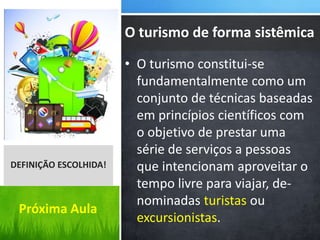 • O turismo constitui-se
fundamentalmente como um
conjunto de técnicas baseadas
em princípios científicos com
o objetivo de prestar uma
série de serviços a pessoas
que intencionam aproveitar o
tempo livre para viajar, de-
nominadas turistas ou
excursionistas.
DEFINIÇÃO ESCOLHIDA!
O turismo de forma sistêmica
Próxima Aula
 