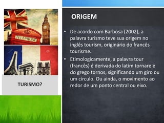 • De acordo com Barbosa (2002), a
palavra turismo teve sua origem no
inglês tourism, originário do francês
tourisme.
• Etimologicamente, a palavra tour
(francês) é derivada do latim tornare e
do grego tornos, significando um giro ou
um círculo. Ou ainda, o movimento ao
redor de um ponto central ou eixo.
ORIGEM
TURISMO?
 