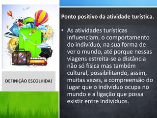 • As atividades turísticas
influenciam, o comportamento
do indivíduo, na sua forma de
ver o mundo, até porque nessas
viagens estreita-se a distância
não só física mas também
cultural, possibilitando, assim,
muitas vezes, a compreensão do
lugar que o indivíduo ocupa no
mundo e a ligação que possa
existir entre indivíduos.
DEFINIÇÃO ESCOLHIDA!
Ponto positivo da atividade turística.
 