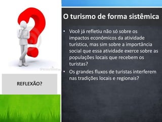 • Você já refletiu não só sobre os
impactos econômicos da atividade
turística, mas sim sobre a importância
social que essa atividade exerce sobre as
populações locais que recebem os
turistas?
• Os grandes fluxos de turistas interferem
nas tradições locais e regionais?
REFLEXÃO?
O turismo de forma sistêmica
 