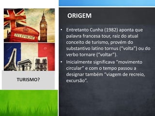 • Entretanto Cunha (1982) aponta que
palavra francesa tour, raiz do atual
conceito de turismo, provém do
substantivo latino tornus (“volta”) ou do
verbo tornare (“voltar”).
• Inicialmente significava “movimento
circular” e com o tempo passou a
designar também “viagem de recreio,
excursão”.
ORIGEM
TURISMO?
 