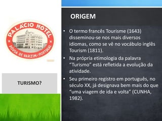 • O termo francês Tourisme (1643)
disseminou-se nos mais diversos
idiomas, como se vê no vocábulo inglês
Tourism (1811).
• Na própria etimologia da palavra
“Turismo” está refletida a evolução da
atividade.
• Seu primeiro registro em português, no
século XX, já designava bem mais do que
“uma viagem de ida e volta” (CUNHA,
1982).
ORIGEM
TURISMO?
 