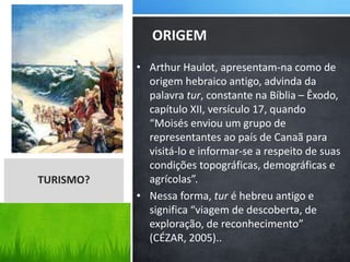 • Arthur Haulot, apresentam-na como de
origem hebraico antigo, advinda da
palavra tur, constante na Bíblia – Êxodo,
capítulo XII, versículo 17, quando
“Moisés enviou um grupo de
representantes ao país de Canaã para
visitá-lo e informar-se a respeito de suas
condições topográficas, demográficas e
agrícolas”.
• Nessa forma, tur é hebreu antigo e
significa “viagem de descoberta, de
exploração, de reconhecimento”
(CÉZAR, 2005)..
ORIGEM
TURISMO?
 