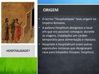 • O termo “Hospitalidade” teve origem no
Império Romano.
• A palavra hospitium designava o local
em que era possível conseguir, durante
as viagens, instalações em caráter
temporário para alimentação e repouso.
• Hospitale e hospitalicum eram outras
expressões romanas que designavam
casa para hóspedes (hospes, hospitus).
ORIGEM
HOSPITALIDADE?
 