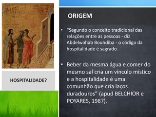 • “Segundo o conceito tradicional das
relações entre as pessoas - diz
Abdelwahab Bouhdiba - o código da
hospitalidade é sagrado.
• Beber da mesma água e comer do
mesmo sal cria um vínculo místico
e a hospitalidade é uma
comunhão que cria laços
duradouros” (apud BELCHIOR e
POYARES, 1987).
ORIGEM
HOSPITALIDADE?
 