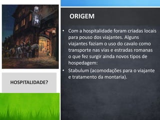 • Com a hospitalidade foram criadas locais
para pouso dos viajantes. Alguns
viajantes faziam o uso do cavalo como
transporte nas vias e estradas romanas
o que fez surgir ainda novos tipos de
hospedagem:
• Stabulum (acomodações para o viajante
e tratamento da montaria).
ORIGEM
HOSPITALIDADE?
 