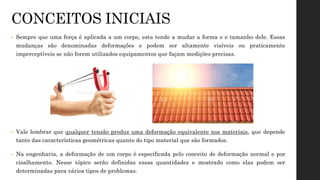 CONCEITOS INICIAIS
• Sempre que uma força é aplicada a um corpo, esta tende a mudar a forma e o tamanho dele. Essas
mudanças são denominadas deformações e podem ser altamente visíveis ou praticamente
imperceptíveis se não forem utilizados equipamentos que façam medições precisas.
• Vale lembrar que qualquer tensão produz uma deformação equivalente nos materiais, que depende
tanto das características geométricas quanto do tipo material que são formados.
• Na engenharia, a deformação de um corpo é especificada pelo conceito de deformação normal e por
cisalhamento. Nesse tópico serão definidas essas quantidades e mostrado como elas podem ser
determinadas para vários tipos de problemas.
 