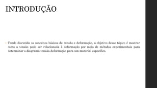 INTRODUÇÃO
• Tendo discutido os conceitos básicos de tensão e deformação, o objetivo desse tópico é mostrar
como a tensão pode ser relacionada à deformação por meio de métodos experimentais para
determinar o diagrama tensão-deformação para um material específico.
 