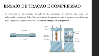 ENSAIO DE TRAÇÃO E COMPRESSÃO
• A resistência de um material depende de sua capacidade de suportar uma carga sem
deformação excessiva ou falha. Esta propriedade é inerente ao próprio material e um dos testes
mais importantes para esses casos é o ensaio de tração ou compressão.
 