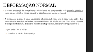 • ε é uma mudança de comprimento por unidade de comprimento, e é positivo quando o
comprimento inicial se alonga, e negativo quando o comprimento se contrai.
• A deformação normal é uma quantidade adimensional, visto que é uma razão entre dois
comprimentos. Contudo, às vezes é comum expressá-la em termos de uma razão entre unidades
de comprimento (μm/m). Por serem medidas muito pequenas, uma representação comum é:
• μm, onde 1 μm = 10−6m
• Exemplo: 10 μm/m, ou ainda 10 μ
DEFORMAÇÃO NORMAL
 