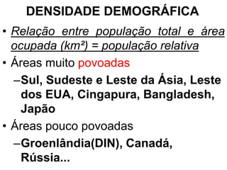DENSIDADE DEMOGRÁFICA
• Relação entre população total e área
ocupada (km²) = população relativa
• Áreas muito povoadas
–Sul, Sudeste e Leste da Ásia, Leste
dos EUA, Cingapura, Bangladesh,
Japão
• Áreas pouco povoadas
–Groenlândia(DIN), Canadá,
Rússia...
 