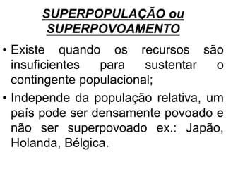 SUPERPOPULAÇÃO ou
SUPERPOVOAMENTO
• Existe quando os recursos são
insuficientes para sustentar o
contingente populacional;
• Independe da população relativa, um
país pode ser densamente povoado e
não ser superpovoado ex.: Japão,
Holanda, Bélgica.
 