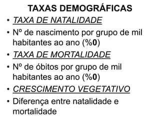TAXAS DEMOGRÁFICAS
• TAXA DE NATALIDADE
• Nº de nascimento por grupo de mil
habitantes ao ano (%0)
• TAXA DE MORTALIDADE
• Nº de óbitos por grupo de mil
habitantes ao ano (%0)
• CRESCIMENTO VEGETATIVO
• Diferença entre natalidade e
mortalidade
 