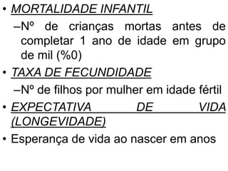 • MORTALIDADE INFANTIL
–Nº de crianças mortas antes de
completar 1 ano de idade em grupo
de mil (%0)
• TAXA DE FECUNDIDADE
–Nº de filhos por mulher em idade fértil
• EXPECTATIVA DE VIDA
(LONGEVIDADE)
• Esperança de vida ao nascer em anos
 