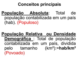Conceitos principais
População Absoluta: Total de
população contabilizada em um país
(hab). (Populoso)
População Relativa ou Densidade
Demográfica : Total de população
contabilizada em um país, dividida
pelo tamanho (km²):=hab/km²
(Povoado)
 