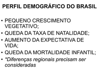 PERFIL DEMOGRÁFICO DO BRASIL
• PEQUENO CRESCIMENTO
VEGETATIVO;
• QUEDA DA TAXA DE NATALIDADE;
• AUMENTO DA EXPECTATIVA DE
VIDA;
• QUEDA DA MORTALIDADE INFANTIL;
• *Diferenças regionais precisam ser
consideradas
 