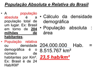 População Absoluta e Relativa do Brasil
• A população
absoluta é a
população total de
um lugar. Ex: Brasil
em torno de 204
milhões de
habitantes.
• População relativa
ou densidade
demográfica é o
número de
habitantes por Km².
Ex: Brasil é de 24
Hab/KM²
• Cálculo da densidade
demográfica
• População absoluta :
área
204.000.000 Hab. =
8.515.767 km²
23,5 hab/km²
 