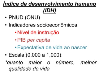 Índice de desenvolvimento humano
(IDH)
• PNUD (ONU)
• Indicadores socioeconômicos
•Nível de instrução
•PIB per capita
•Expectativa de vida ao nascer
• Escala (0,000 a 1,000)
*quanto maior o número, melhor
qualidade de vida
 