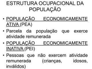ESTRUTURA OCUPACIONAL DA
POPULAÇÃO
• POPULAÇÃO ECONOMICAMENTE
ATIVA (PEA)
• Parcela da população que exerce
atividade remunerada
• POPULAÇÃO ECONOMICAMENTE
INATIVA (PEI)
• Pessoas que não exercem atividade
remunerada (crianças, idosos,
inválidos)
 