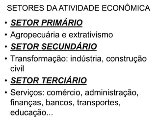 SETORES DA ATIVIDADE ECONÔMICA
• SETOR PRIMÁRIO
• Agropecuária e extrativismo
• SETOR SECUNDÁRIO
• Transformação: indústria, construção
civil
• SETOR TERCIÁRIO
• Serviços: comércio, administração,
finanças, bancos, transportes,
educação...
 