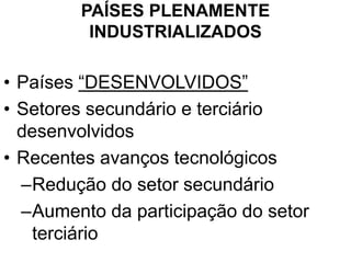 PAÍSES PLENAMENTE
INDUSTRIALIZADOS
• Países “DESENVOLVIDOS”
• Setores secundário e terciário
desenvolvidos
• Recentes avanços tecnológicos
–Redução do setor secundário
–Aumento da participação do setor
terciário
 