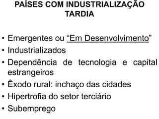 PAÍSES COM INDUSTRIALIZAÇÃO
TARDIA
• Emergentes ou “Em Desenvolvimento”
• Industrializados
• Dependência de tecnologia e capital
estrangeiros
• Êxodo rural: inchaço das cidades
• Hipertrofia do setor terciário
• Subemprego
 