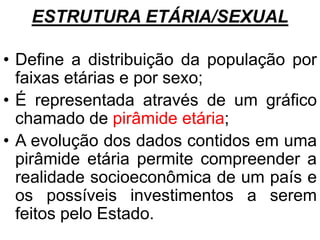 ESTRUTURA ETÁRIA/SEXUAL
• Define a distribuição da população por
faixas etárias e por sexo;
• É representada através de um gráfico
chamado de pirâmide etária;
• A evolução dos dados contidos em uma
pirâmide etária permite compreender a
realidade socioeconômica de um país e
os possíveis investimentos a serem
feitos pelo Estado.
 