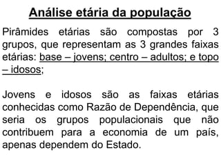 Análise etária da população
Pirâmides etárias são compostas por 3
grupos, que representam as 3 grandes faixas
etárias: base – jovens; centro – adultos; e topo
– idosos;
Jovens e idosos são as faixas etárias
conhecidas como Razão de Dependência, que
seria os grupos populacionais que não
contribuem para a economia de um país,
apenas dependem do Estado.
 