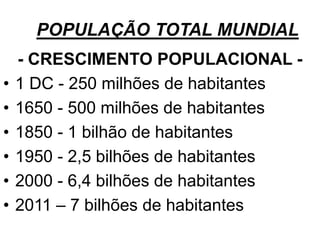 POPULAÇÃO TOTAL MUNDIAL
- CRESCIMENTO POPULACIONAL -
• 1 DC - 250 milhões de habitantes
• 1650 - 500 milhões de habitantes
• 1850 - 1 bilhão de habitantes
• 1950 - 2,5 bilhões de habitantes
• 2000 - 6,4 bilhões de habitantes
• 2011 – 7 bilhões de habitantes
 