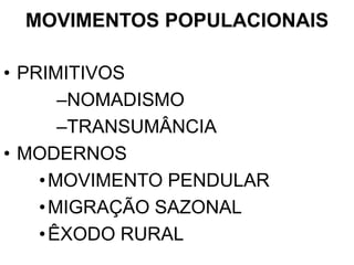 MOVIMENTOS POPULACIONAIS
• PRIMITIVOS
–NOMADISMO
–TRANSUMÂNCIA
• MODERNOS
•MOVIMENTO PENDULAR
•MIGRAÇÃO SAZONAL
•ÊXODO RURAL
 