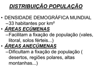 DISTRIBUIÇÃO POPULAÇÃO
• DENSIDADE DEMOGRÁFICA MUNDIAL
–33 habitantes por km²
• ÁREAS ECÚMENAS
–Facilitam a fixação de população (vales,
litoral, solos férteis...)
• ÁREAS ANECÚMENAS
–Dificultam a fixação de população (
desertos, regiões polares, altas
montanhas...)
 
