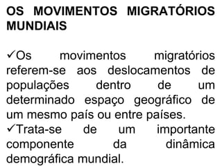 OS MOVIMENTOS MIGRATÓRIOS
MUNDIAIS
Os movimentos migratórios
referem-se aos deslocamentos de
populações dentro de um
determinado espaço geográfico de
um mesmo país ou entre países.
Trata-se de um importante
componente da dinâmica
demográfica mundial.
 