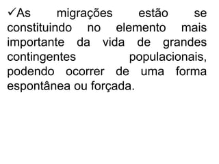 As migrações estão se
constituindo no elemento mais
importante da vida de grandes
contingentes populacionais,
podendo ocorrer de uma forma
espontânea ou forçada.
 