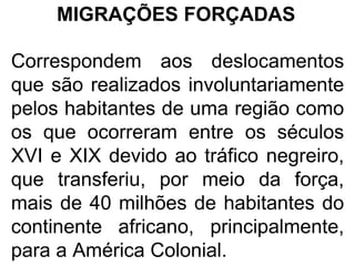 MIGRAÇÕES FORÇADAS
Correspondem aos deslocamentos
que são realizados involuntariamente
pelos habitantes de uma região como
os que ocorreram entre os séculos
XVI e XIX devido ao tráfico negreiro,
que transferiu, por meio da força,
mais de 40 milhões de habitantes do
continente africano, principalmente,
para a América Colonial.
 