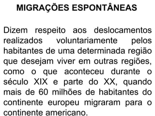 MIGRAÇÕES ESPONTÂNEAS
Dizem respeito aos deslocamentos
realizados voluntariamente pelos
habitantes de uma determinada região
que desejam viver em outras regiões,
como o que aconteceu durante o
século XIX e parte do XX, quando
mais de 60 milhões de habitantes do
continente europeu migraram para o
continente americano.
 