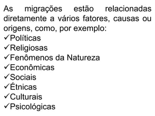 As migrações estão relacionadas
diretamente a vários fatores, causas ou
origens, como, por exemplo:
Políticas
Religiosas
Fenômenos da Natureza
Econômicas
Sociais
Étnicas
Culturais
Psicológicas
 