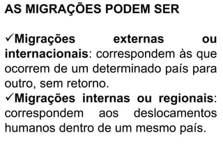 AS MIGRAÇÕES PODEM SER
Migrações externas ou
internacionais: correspondem às que
ocorrem de um determinado país para
outro, sem retorno.
Migrações internas ou regionais:
correspondem aos deslocamentos
humanos dentro de um mesmo país.
 