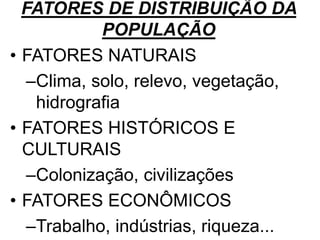 FATORES DE DISTRIBUIÇÃO DA
POPULAÇÃO
• FATORES NATURAIS
–Clima, solo, relevo, vegetação,
hidrografia
• FATORES HISTÓRICOS E
CULTURAIS
–Colonização, civilizações
• FATORES ECONÔMICOS
–Trabalho, indústrias, riqueza...
 