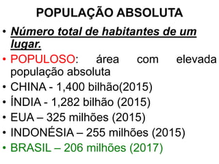 POPULAÇÃO ABSOLUTA
• Número total de habitantes de um
lugar.
• POPULOSO: área com elevada
população absoluta
• CHINA - 1,400 bilhão(2015)
• ÍNDIA - 1,282 bilhão (2015)
• EUA – 325 milhões (2015)
• INDONÉSIA – 255 milhões (2015)
• BRASIL – 206 milhões (2017)
 