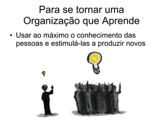 Para se tornar uma Organização que Aprende Usar ao máximo o conhecimento das pessoas e estimulá-las a produzir novos 