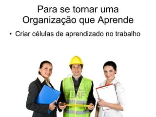 Para se tornar uma Organização que Aprende Criar células de aprendizado no trabalho 